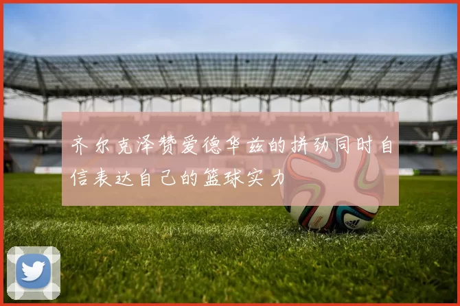 齐尔克泽赞爱德华兹的拼劲同时自信表达自己的篮球实力